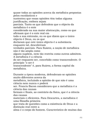 quase todas as opiniões acerca da metafísica propostas
pelos escolásticos e
sustentou que essas opiniões têm todas alguma
justificação, embora sejam
parciais. Tanto os que defendem que o objecto da
metafísica é o ente
considerado na sua maior abstracção, como os que
afirmam que é o ente real em
toda a sua extensão, ou os que dizem que o único
objecto é Deus, ou os que
declaram que este único objecto é a substância
enquanto tal, descobriram
verdades parciais. Para Suárez, a noção de metafísica
não é tão ampla como
alguns supõem, nem tão restrita como outros admitem.
A metafísica é a ciência
do ser enquanto ser, concebido como transcendente. O
princípio "o ser é
transcendente" é, para Suárez, a forma capital da
metafísica.
Durante a época moderna, defenderam-se opiniões
muito diferentes acerca da
metafísica, incluindo a opinião de que não é uma
ciência nem nunca o poderá
ser. Francis Bacon considerava que a metafísica é a
ciência das causas
formais e finais, ao contrário da física, que é a ciência
das causas
materiais e eficientes. Para Descartes, a metafísica é
uma filosofia primeira
que trata de questões como a existência de Deus e a
distinção real entre a
alma e o corpo do homem. Característico de muitas das
572
 