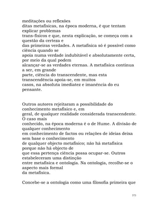 meditações ou reflexões
ditas metafísicas, na época moderna, é que tentam
explicar problemas
trans-físicos e que, nesta explicação, se começa com a
questão da certeza e
das primeiras verdades. A metafísica só é possível como
ciência quando se
apoia numa verdade indubitável e absolutamente certa,
por meio da qual podem
alcançar-se as verdades eternas. A metafísica continua
a ser, em grande
parte, ciência do transcendente, mas esta
transcendência apoia-se, em muitos
casos, na absoluta imediatez e imanência do eu
pensante.
Outros autores rejeitaram a possibilidade do
conhecimento metafísico e, em
geral, de qualquer realidade considerada transcendente.
O caso mais
conhecido, na época moderna é o de Hume. A divisão de
qualquer conhecimento
em conhecimento de factos ou relações de ideias deixa
sem base o conhecimento
de qualquer objecto metafísico; não há metafísica
porque não há objecto de
que essa pertença ciência possa ocupar-se. Outros
estabeleceram uma distinção
entre metafísica e ontologia. Na ontologia, recolhe-se o
aspecto mais formal
da metafísica.
Concebe-se a ontologia como uma filosofia primeira que
573
 