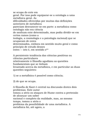 se ocupa do ente em
geral. Por isso pode equiparar-se a ontologia a uma
metafísica geral. As
dificuldades oferecidas por muitas das definições
anteriores de metafísica
pareciam desvanecer-se em parte: a metafísica como
ontologia não era ciência
de nenhum ente determinado, mas podia dividir-se em
certos ramos (como a
teologia, a cosmologia e a psicologia racional) que se
ocupavam de entes
determinados, embora em sentido muito geral e como
princípio de estudo desses
entes -- isto é, em sentido o**
A persistente tendência das ciências positivas ou
ciências particulares
relativamente à filosofia agudizou as questões
fundamentais que se tinham
levantado acerca da metafísica, e em particular as duas
questões seguintes:
1) se a metafísica é possível como ciência;
2) de que se ocupa.
A filosofia de Kant é central na discussão destes dois
problemas. Este autor
tomou a sério os ataques de Hume contra a pretensão
de alcançar um saber
racional e completo da realidade, mas, ao mesmo
tempo, tomou a sério o
problema da possibilidade de uma metafísica. A
metafísica foi, até agora, a
574
 