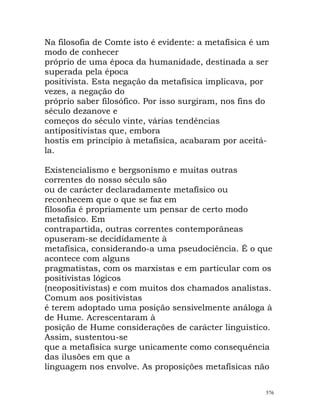 Na filosofia de Comte isto é evidente: a metafísica é um
modo de conhecer
próprio de uma época da humanidade, destinada a ser
superada pela época
positivista. Esta negação da metafísica implicava, por
vezes, a negação do
próprio saber filosófico. Por isso surgiram, nos fins do
século dezanove e
começos do século vinte, várias tendências
antipositivistas que, embora
hostis em princípio à metafísica, acabaram por aceitá-
la.
Existencialismo e bergsonismo e muitas outras
correntes do nosso século são
ou de carácter declaradamente metafísico ou
reconhecem que o que se faz em
filosofia é propriamente um pensar de certo modo
metafísico. Em
contrapartida, outras correntes contemporâneas
opuseram-se decididamente à
metafísica, considerando-a uma pseudociência. É o que
acontece com alguns
pragmatistas, com os marxistas e em particular com os
positivistas lógicos
(neopositivistas) e com muitos dos chamados analistas.
Comum aos positivistas
é terem adoptado uma posição sensivelmente análoga à
de Hume. Acrescentaram à
posição de Hume considerações de carácter linguístico.
Assim, sustentou-se
que a metafísica surge unicamente como consequência
das ilusões em que a
linguagem nos envolve. As proposições metafísicas não
576
 