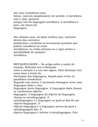 são nem verdadeiras nem
falsas: carecem simplesmente de sentido. A metafísica
não é, pois, possível,
porque não há linguagem metafísica. A metafísica é,
pois, um abuso da
linguagem.
Nos últimos anos, foi dado verificar que, inclusive
dentro das correntes
positivistas e analistas se levantaram questões que
podem considerar-se como
metafísicas, ou então atenuou-se o rigor contra a
possibilidade de qualquer
metafísica.
METALINGUAGEM -- No artigo sobre a noção de
menção, Referimo-nos à distinção
entre a menção e o uso dos signos. Esta distinção tem
como base a teoria da
hierarquia das linguagens, forjada para evitar os
paradoxos semânticos.
Segundo esta teoria, é necessário distinguir entre uma
linguagem dada e uma
linguagem desta linguagem. A linguagem dada chama-
se usualmente objecto-
linguagem. A linguagem do objecto da linguagem
chama-se metalinguagem. A
metalinguagem é a linguagem na qual se fala de um
objecto-linguagem. O
objecto-linguagem é a linguagem acerca da qual a
metalinguagem fala. O
objecto-linguagem é inferior à metalinguagem. Ora,
577
 
