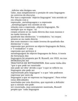 _inferior não designa um
valor, mas simplesmente a posição de uma linguagem
no universo do discurso.
Por isso a expressão "objecto-linguagem" tem sentido só
em relação com a
expressão _metalinguagem e a expressão
_metalinguagem tem sentido só em
relação com a expressão _objecto-linguagem. No
exemplo que se segue: "os
corpos atraem-se na razão directa das suas massas e
na razão inversa do
quadrado das distâncias." é verdadeiro; "os corpos
atraem-se na razão directa
das suas massas e na razão inversa do quadrado das
distâncias" é uma
expressão que pertence ao objecto-linguagem da física,
e "é verdadeiro" é uma
expressão que pertence à
metalinguagem do objecto-linguagem da física. A teoria
da hierarquia das
linguagens foi proposta por B. Russell, em 1922, na sua
INTRODUÇÃO AO
TRACTATUS DE WITTGENSTEIN. Este autor tinha dito
"que o que pode ser mostrado
não pode ser dito" devido a que "o que se reflecte na
linguagem não pode ser
representado pela linguagem" e a que "não podemos
expressar por meio da
linguagem o que se expressa na linguagem". Para evitar
estas dificuldades
suscitadas por esta doutrina, que equivale a defender
que a sintaxe não pode
ser enunciada, mas unicamente mostrada, Russell
propôs que "cada linguagem
578
 