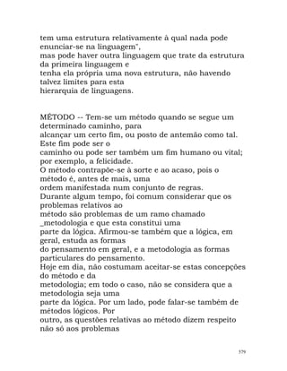 tem uma estrutura relativamente à qual nada pode
enunciar-se na linguagem",
mas pode haver outra linguagem que trate da estrutura
da primeira linguagem e
tenha ela própria uma nova estrutura, não havendo
talvez limites para esta
hierarquia de linguagens.
MÉTODO -- Tem-se um método quando se segue um
determinado caminho, para
alcançar um certo fim, ou posto de antemão como tal.
Este fim pode ser o
caminho ou pode ser também um fim humano ou vital;
por exemplo, a felicidade.
O método contrapõe-se à sorte e ao acaso, pois o
método é, antes de mais, uma
ordem manifestada num conjunto de regras.
Durante algum tempo, foi comum considerar que os
problemas relativos ao
método são problemas de um ramo chamado
_metodologia e que esta constitui uma
parte da lógica. Afirmou-se também que a lógica, em
geral, estuda as formas
do pensamento em geral, e a metodologia as formas
particulares do pensamento.
Hoje em dia, não costumam aceitar-se estas concepções
do método e da
metodologia; em todo o caso, não se considera que a
metodologia seja uma
parte da lógica. Por um lado, pode falar-se também de
métodos lógicos. Por
outro, as questões relativas ao método dizem respeito
não só aos problemas
579
 