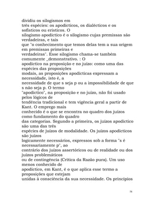 dividiu os silogismos em
três espécies: os apodícticos, os dialécticos e os
sofísticos ou erísticos. O
silogismo apodíctico é o silogismo cujas premissas são
verdadeiras, e tais
que "o conhecimento que temos delas tem a sua origem
em premissas primeiras e
verdadeiras". Esse silogismo chama-se também
comumente _demonstrativo. : O
apodíctico na proposição e no juízo: como uma das
espécies das proposições
modais, as proposições apodícticas expressam a
necessidade, isto é, a
necessidade de que s seja p ou a impossibilidade de que
s não seja p. O termo
"apodíctico", na proposição e no juízo, não foi usado
pelos lógicos de
tendência tradicional e tem vigência geral a partir de
Kant. O emprego mais
conhecido é o que se encontra no quadro dos juízos
como fundamento do quadro
das categorias. Segundo a primeira, os juízos apodíctico
são uma das três
espécies de juízos de modalidade. Os juízos apodícticos
são juízos
logicamente necessários, expressos sob a forma "s é
necessariamente p", ao
contrário dos juízos assertóricos ou de realidade ou dos
juízos problemáticos
ou de contingência (Crítica da Razão pura). Um uso
menos conhecido de
apodíctico, em Kant, é o que aplica esse termo a
proposições que estejam
unidas à consciência da sua necessidade. Os princípios
58
 