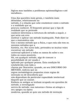 lógicos mas também a problemas epistemológicos e até
metafísico..
Uma das questões mais gerais, e também mais
debatidas, relativamente ao
método, é a relação que cabe estabelecer entre o método
e a realidade que se
procura conhecer. É frequente pensar que o tipo de
realidade que se pretende
conhecer determina a estrutura do método a seguir, e
que seria um erro
instituir e aplicar um método inadequado. Pode dizer-se
que a matemática não
tem o mesmo método que a física, e que esta não tem os
mesmos métodos que a
história, etc. Por outro lado, pretendeu-se muitas vezes
encontrar um método
universal aplicável a todos os ramos do saber e em
todos os casos possíveis.
Há, em qualquer método, algo de comum: a
possibilidade de ser usado e
aplicado por qualquer pessoa. Esta condição foi
estabelecida com toda a
clareza por Descartes, quando, no seu DISCURSO DO
MÉTODO, indicou que as
regras metodológicas propostas eram regras de
invenção ou de descoberta que
não dependiam da particular capacidade intelectual
daquele que as usasse.
Embora os antigos se tenham ocupado em questões de
método, a investigação
acerca do método, sua natureza e forma só atingiu o
seu apogeu na época
moderna, quando se quis um método de invenção
580
 