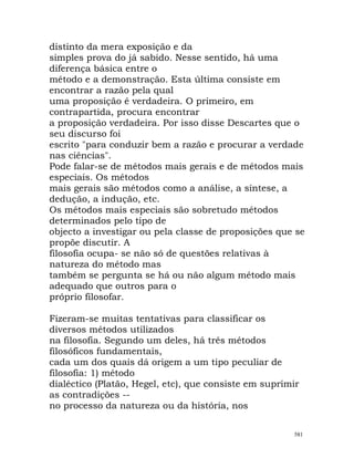 distinto da mera exposição e da
simples prova do já sabido. Nesse sentido, há uma
diferença básica entre o
método e a demonstração. Esta última consiste em
encontrar a razão pela qual
uma proposição é verdadeira. O primeiro, em
contrapartida, procura encontrar
a proposição verdadeira. Por isso disse Descartes que o
seu discurso foi
escrito "para conduzir bem a razão e procurar a verdade
nas ciências".
Pode falar-se de métodos mais gerais e de métodos mais
especiais. Os métodos
mais gerais são métodos como a análise, a síntese, a
dedução, a indução, etc.
Os métodos mais especiais são sobretudo métodos
determinados pelo tipo de
objecto a investigar ou pela classe de proposições que se
propõe discutir. A
filosofia ocupa- se não só de questões relativas à
natureza do método mas
também se pergunta se há ou não algum método mais
adequado que outros para o
próprio filosofar.
Fizeram-se muitas tentativas para classificar os
diversos métodos utilizados
na filosofia. Segundo um deles, há três métodos
filosóficos fundamentais,
cada um dos quais dá origem a um tipo peculiar de
filosofia: 1) método
dialéctico (Platão, Hegel, etc), que consiste em suprimir
as contradições --
no processo da natureza ou da história, nos
581
 
