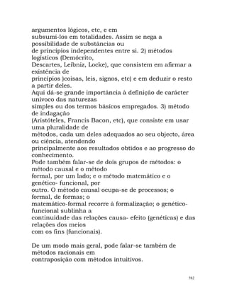 argumentos lógicos, etc, e em
subsumi-los em totalidades. Assim se nega a
possibilidade de substâncias ou
de princípios independentes entre si. 2) métodos
logísticos (Demócrito,
Descartes, Leibniz, Locke), que consistem em afirmar a
existência de
princípios )coisas, leis, signos, etc) e em deduzir o resto
a partir deles.
Aqui dá-se grande importância à definição de carácter
unívoco das naturezas
simples ou dos termos básicos empregados. 3) método
de indagação
(Aristóteles, Francis Bacon, etc), que consiste em usar
uma pluralidade de
métodos, cada um deles adequados ao seu objecto, área
ou ciência, atendendo
principalmente aos resultados obtidos e ao progresso do
conhecimento.
Pode também falar-se de dois grupos de métodos: o
método causal e o método
formal, por um lado; e o método matemático e o
genético- funcional, por
outro. O método causal ocupa-se de processos; o
formal, de formas; o
matemático-formal recorre à formalização; o genético-
funcional sublinha a
continuidade das relações causa- efeito (genéticas) e das
relações dos meios
com os fins (funcionais).
De um modo mais geral, pode falar-se também de
métodos racionais em
contraposição com métodos intuitivos.
582
 