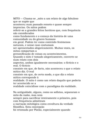 MITO -- Chama-se _mito a um relato de algo fabuloso
que se supõe que
aconteceu num passado remoto e quase sempre
impreciso. Os mitos podem
referir-se a grandes feitos heróicos que, com frequência
são considerados
como fundamento e o começo da história de uma
comunidade ou do género humano
em geral. Podem ter como conteúdo fenómenos
naturais, e nesse caso costumam
ser apresentados alegoricamente. Muitas vezes, os
mitos comportam a
personificação de coisas ou acontecimentos.
Quando o mito é tomado alegoricamente, converte-se
num relato com dois
aspectos, ambos igualmente necessários: o fictício e o
real. O fictício
consiste em que, de facto, não aconteceu o que o relato
mítico diz. O real
consiste em que, de certo modo, o que diz o relato
mítico corresponde à
realidade. O mito é como um relato daquilo que poderia
ter acontecido se a
realidade coincidisse com o paradigma da realidade.
Na antiguidade, alguns, como os sofistas, separaram o
mito da razão, mas nem
sempre para sacrificar inteiramente o primeiro, pois
com frequência admitiram
a narração mitológica como envoltura da verdade
filosófica. Esta concepção
foi retomada por Platão, especialmente quando
583
 