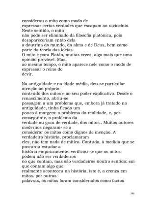 considerou o mito como modo de
expressar certas verdades que escapam ao raciocínio.
Neste sentido, o mito
não pode ser eliminado da filosofia platónica, pois
desapareceriam então dela
a doutrina do mundo, da alma e de Deus, bem como
parte da teoria das ideias.
O mito é para Platão, muitas vezes, algo mais que uma
opinião provável. Mas,
ao mesmo tempo, o mito aparece nele como o modo de
expressar o reino do
devir.
Na antiguidade e na idade média, deu-se particular
atenção ao próprio
conteúdo dos mitos e ao seu poder explicativo. Desde o
renascimento, abriu-se
passagem a um problema que, embora já tratado na
antiguidade, tinha ficado um
pouco à margem: o problema da realidade, e, por
conseguinte, o problema da
verdade ou grau de verdade, dos mitos.. Muitos autores
modernos negaram- se a
considerar os mitos como dignos de menção. A
verdadeira história, proclamaram
eles, não tem nada de mítico. Contudo, à medida que se
procurou estudar a
história empiricamente, verificou-se que os mitos
podem não ser verdadeiros
no que contam, mas são verdadeiros noutro sentido: em
que contam algo que
realmente aconteceu na história, isto é, a crença em
mitos. por outras
palavras, os mitos foram considerados como factos
584
 