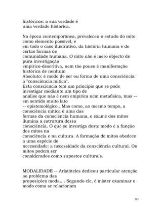 históricos: a sua verdade é
uma verdade histórica.
Na época contemporânea, prevaleceu o estudo do mito
como elemento possível, e
em todo o caso ilustrativo, da história humana e de
certas formas de
comunidade humana. O mito não é mero objecto de
pura investigação
empírico-descritiva, nem tão pouco é manifestação
histórica de nenhum
Absoluto: é modo de ser ou forma de uma consciência:
a "consciência mítica".
Esta consciência tem um princípio que se pode
investigar mediante um tipo de
análise que não é nem empírica nem metafísica, mas --
em sentido muito lato
-- epistemológico.. Mas como, ao mesmo tempo, a
consciência mítica é uma das
formas da consciência humana, o exame dos mitos
ilumina a estrutura dessa
consciência. O que se investiga deste modo é a função
dos mitos na
consciência e na cultura. A formação de mitos obedece
a uma espécie de
necessidade: a necessidade da consciência cultural. Os
mitos podem ser
considerados como supostos culturais.
MODALIDADE -- Aristóteles dedicou particular atenção
ao problema das
proposições moda.... Segundo ele, é mister examinar o
modo como se relacionam
585
 