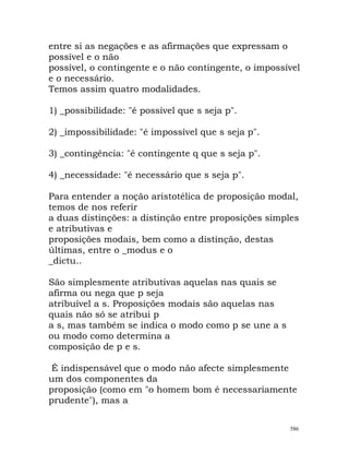 entre si as negações e as afirmações que expressam o
possível e o não
possível, o contingente e o não contingente, o impossível
e o necessário.
Temos assim quatro modalidades.
1) _possibilidade: "é possível que s seja p".
2) _impossibilidade: "é impossível que s seja p".
3) _contingência: "é contingente q que s seja p".
4) _necessidade: "é necessário que s seja p".
Para entender a noção aristotélica de proposição modal,
temos de nos referir
a duas distinções: a distinção entre proposições simples
e atributivas e
proposições modais, bem como a distinção, destas
últimas, entre o _modus e o
_dictu..
São simplesmente atributivas aquelas nas quais se
afirma ou nega que p seja
atribuível a s. Proposições modais são aquelas nas
quais não só se atribui p
a s, mas também se indica o modo como p se une a s
ou modo como determina a
composição de p e s.
É indispensável que o modo não afecte simplesmente
um dos componentes da
proposição (como em "o homem bom é necessariamente
prudente"), mas a
586
 