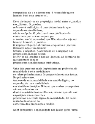composição de p e s (como em "é necessário que o
homem bom seja prudente").
Deve distinguir-se na proposição modal entre o _modus
e o _dictum. O _modus
refere-se à atribuição: é uma determinação que,
segundo os escolásticos,
afecta a cópula. O _dictum é uma qualidade do
enunciado que une ou separa p e
s. Assim, em "é impossível que Sócrates não seja um
homem branco", o _modus
(é impossível que) é afirmativo, enquanto o _dictum
(Sócrates não é um homem
branco) é negativo. A afirmação ou a negação nas
proposições modais devem
referir-se ao _modus e não ao _dictum, ao contrário do
que acontece com as
proposições simplesmente atributivas.
Uma das questões mais importantes no problema da
modalidade é se a modalidade
se refere primeiramente às proposições ou aos factos.
No primeiro caso,
trata-se de uma modalidade em sentido lógico; no
segundo, de uma modalidade
em sentido ontológico. Note-se que ambos os aspectos
são considerados na
doutrina aristotélico-escolástica, mesmo quando nas
exposições mais correntes
predomina o sentido lógico da modalidade, tal como
ressalta da análise da
estrutura das proposições modais.
Kant considerou a modalidade nos juizos como "uma
587
 