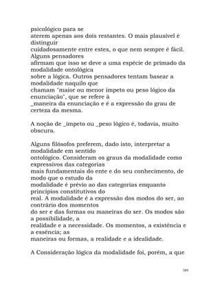 psicológico para se
aterem apenas aos dois restantes. O mais plausível é
distinguir
cuidadosamente entre estes, o que nem sempre é fácil.
Alguns pensadores
afirmam que isso se deve a uma espécie de primado da
modalidade ontológica
sobre a lógica. Outros pensadores tentam basear a
modalidade naquilo que
chamam "maior ou menor ímpeto ou peso lógico da
enunciação", que se refere à
_maneira da enunciação e é a expressão do grau de
certeza da mesma.
A noção de _ímpeto ou _peso lógico é, todavia, muito
obscura.
Alguns filósofos preferem, dado isto, interpretar a
modalidade em sentido
ontológico. Consideram os graus da modalidade como
expressivos das categorias
mais fundamentais do ente e do seu conhecimento, de
modo que o estudo da
modalidade é prévio ao das categorias enquanto
princípios constitutivos do
real. A modalidade é a expressão dos modos do ser, ao
contrário dos momentos
do ser e das formas ou maneiras do ser. Os modos são
a possibilidade, a
realidade e a necessidade. Os momentos, a existência e
a essência; as
maneiras ou formas, a realidade e a idealidade.
A Consideração lógica da modalidade foi, porém, a que
589
 
