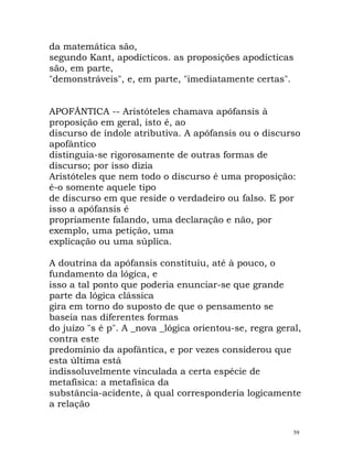 da matemática são,
segundo Kant, apodícticos. as proposições apodícticas
são, em parte,
"demonstráveis", e, em parte, "imediatamente certas".
APOFÂNTICA -- Aristóteles chamava apófansis à
proposição em geral, isto é, ao
discurso de índole atributiva. A apófansis ou o discurso
apofântico
distinguia-se rigorosamente de outras formas de
discurso; por isso dizia
Aristóteles que nem todo o discurso é uma proposição:
é-o somente aquele tipo
de discurso em que reside o verdadeiro ou falso. E por
isso a apófansis é
propriamente falando, uma declaração e não, por
exemplo, uma petição, uma
explicação ou uma súplica.
A doutrina da apófansis constituiu, até à pouco, o
fundamento da lógica, e
isso a tal ponto que poderia enunciar-se que grande
parte da lógica clássica
gira em torno do suposto de que o pensamento se
baseia nas diferentes formas
do juízo "s é p". A _nova _lógica orientou-se, regra geral,
contra este
predomínio da apofântica, e por vezes considerou que
esta última está
indissoluvelmente vinculada a certa espécie de
metafísica: a metafísica da
substância-acidente, à qual corresponderia logicamente
a relação
59
 