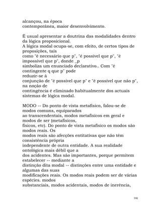 alcançou, na época
contemporânea, maior desenvolvimento.
É usual apresentar a doutrina das modalidades dentro
da lógica proposicional.
A lógica modal ocupa-se, com efeito, de certos tipos de
proposições, tais
como "é necessário que p", "é possível que p", "é
impossível que p", donde _p
simboliza um enunciado declarativo.. Com "é
contingente q que p" pode
reduzir-se à
conjunção de "é possível que p" e "é possível que não p",
na noção de
contingência é eliminado habitualmente dos actuais
sistemas de lógica modal.
MODO -- Do ponto de vista metafísico, falou-se de
modos comuns, equiparados
ao transcendentais, modos metafísicos em geral e
modos de ser (metafísicos,
físicos, etc). Do ponto de vista metafísico os modos são
modos reais. Os
modos reais são afecções entitativas que não têm
consistência própria
independente de outra entidade. A sua realidade
ontológica mais débil que a
dos acidentes. Mas são importantes, porque permitem
estabelecer -- mediante a
distinção dita modal -- distinções entre uma entidade e
algumas das suas
modificações reais. Os modos reais podem ser de várias
espécies. modos
substanciais, modos acidentais, modos de inerência,
590
 