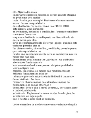 etc. Alguns dos mais
importantes filósofos modernos deram grande atenção
ao problema dos modos
reais. Assim, por exemplo, Descartes chamou modos
aos atributos ou qualidades
da substância. Por vezes, como nos PRINC PIOS,
estabeleceu uma distinção
entre modos, atributos e qualidades. "quando considero
-- escreve Descartes
-- que a substância está disposta ou diversificada de
outra forma por eles,
sirvo-me particularmente do termo _modo; quando esta
variação permite que se
lhe chame assim, chamo-lhe _qualidade; quando penso
que estas qualidades ou
modos são substancialmente sem as considerar noutro
modo que não seja
dependente dela, chamo-lhe _atributo". Os atributos
são modos fundamentais
(como a extensão dos corpos) ou simples qualidades
(como a figura dos
corpos). Em suma, os modos são modificações do
atributo fundamental, mas de
tal modo que cada substância individual é um modo
desse atributo. Por isso,
Descartes chama modos da extensão e modos do
pensamento às coisas extensas e
pensantes, com o que o modo constitui, por assim dizer,
a individualidade da
substância. Espinosa chamava modos às afecções da
substância ou seja àquilo
que é noutro e pelo qual se concebe.
Locke entendeu os modos como uma variedade daquilo
591
 
