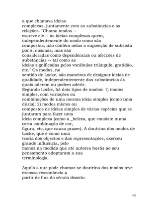 a que chamava ideias
complexas, juntamente com as substâncias e as
relações. "Chamo modos --
escreve ele -- às ideias complexas quem,
independentemente do modo como são
compostas, não contêm nelas a suposição de subsistir
por si mesmas, mas são
consideradas como dependências ou afecções de
substâncias -- tal como as
ideias significadas pelos vocábulos triângulo, gratidão,
etc." Os modos, no
sentido de Locke, são maneiras de designar ideias de
qualidade, independentemente das substâncias às
quais aderem ou podem aderir.
Segundo Locke, há dois tipos de modos: 1) modos
simples, com variações ou
combinações de uma mesma ideia simples (como uma
dúzia); 2) modos mistos ou
compostos de ideias simples de várias espécies que se
juntaram para fazer uma
ideia complexa (como a _beleza, que consiste numa
certa combinação de cor,
figura, etc, que causa prazer). A doutrina dos modos de
Locke, que é como uma
teoria dos objectos e das representações, exerceu
grande influência, pelo
menos na medida que até autores hostis ao seu
pensamento adoptaram a sua
terminologia.
Aquilo a que pode chamar-se doutrina dos modos teve
escassa ressonância a
partir de fins do século dezoito.
592
 