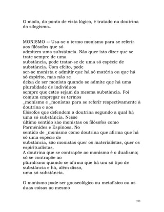 O modo, do ponto de vista lógico, é tratado na doutrina
do silogismo..
MONISMO -- Usa-se o termo monismo para se referir
aos filósofos que só
admitem uma substância. Não quer isto dizer que se
trate sempre de uma
substância, pode tratar-se de uma só espécie de
substância. Com efeito, pode
ser-se monista e admitir que há só matéria ou que há
só espírito, mas não se
deixa de ser monista quando se admite que há uma
pluralidade de indivíduos
sempre que estes sejam da mesma substância. Foi
comum empregar os termos
_monismo e _monistas para se referir respectivamente à
doutrina e aos
filósofos que defendem a doutrina segundo a qual há
uma só substância. Nesse
último sentido são monistas os filósofos como
Parménides e Espinosa. No
sentido de _monismo como doutrina que afirma que há
só uma espécie de
substância, são monistas quer os materialistas, quer os
espiritualistas.
A doutrina que se contrapõe ao monismo é o dualismo;
só se contrapõe ao
pluralismo quando se afirma que há um só tipo de
substância e há, além disso,
uma só substância.
O monismo pode ser gnoseológico ou metafísico ou as
duas coisas ao mesmo
593
 
