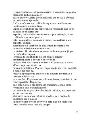 tempo. Quando é só gnoseológico, a realidade à qual o
monismo reduz qualquer
outra ou é o sujeito (no idealismo) ou então o objecto
(no realismo). Quando
é só metafísico, as realidades que se consideraram
habitualmente como tipo
único de realidade ou como única realidade são as já
citadas de matéria ou
espírito, mas podem ser outras -- por exemplo, uma
realidade que se suponha
estar mais além, ou mais a quem, da matéria e do
espírito. Podem
classificar-se também as doutrinas monistas em
monismo místico e em monismo
panteísta. O primeiro é representado em parte já por
Parménides, cuja a
fórmula de identidade do ser com o pensar
predeterminou o decurso anterior da
maioria das doutrinas monistas. O principal e mais
idóneo representante do
monismo místico é Plotino, cuja noção do Uno, constitui
o princípio que dá
lugar à oposição do sujeito e do objecto mediante o
processo das suas
emanações. Representante do monismo panteísta é, em
contrapartida, Espinosa,
que soluciona o problema do dualismo corpo-alma
levantado pelo cartesianismo,
por meio da noção de substância infinita, em cujo seio
se encontram os
atributos com seus infinitos modos. A redução de
qualquer ser à causa
imanente das coisas converte este tipo de monismo
num monismo ao mesmo tempo
594
 