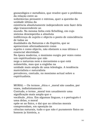 gnoseológico e metafísico, que resolve quer o problema
da relação entre as
substâncias pensante e extensa, quer a questão da
unidade última da
existência absolutamente independente sem fazer dela
algo transcendente ao
mundo. Na mesma linha está Schelling, em cujo
sistema desempenha a absoluta
indiferença de sujeito e objecto o ponto de coincidência
de todas as
dualidades da Natureza e do Espírito, que se
apresentam alternadamente como
sujeito e como objecto, não obstante a sua última e
essencial identidade.
Na época moderna, o monismo surgiu por vezes como
um espiritualismo que não
nega a natureza nem o mecanismo a que está
submetida, mas que a engloba na
unidade mais ampla de uma teleologia. A tendência
materialista e naturalista
prevaleceu, contudo, no monismo actual sobre a
espiritualista.
MORAL -- Os termos _ética e _moral são usados, por
vezes, indistintamente.
Contudo, o termo _moral tem usualmente uma
significação mais ampla que o
vocábulo _ética. Em algumas línguas, e o português é
uma delas, o moral
opõe-se ao físico, e daí que as ciências morais
compreendam, em oposição às
ciências naturais, tudo o que não é puramente físico no
homem (a história, a
595
 