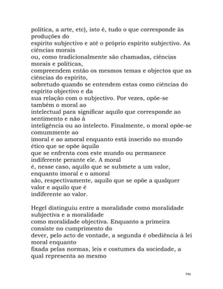 política, a arte, etc), isto é, tudo o que corresponde às
produções do
espírito subjectivo e até o próprio espírito subjectivo. As
ciências morais
ou, como tradicionalmente são chamadas, ciências
morais e políticas,
compreendem então os mesmos temas e objectos que as
ciências do espírito,
sobretudo quando se entendem estas como ciências do
espírito objectivo e da
sua relação com o subjectivo. Por vezes, opõe-se
também o moral ao
intelectual para significar aquilo que corresponde ao
sentimento e não à
inteligência ou ao intelecto. Finalmente, o moral opõe-se
comummente ao
imoral e ao amoral enquanto está inserido no mundo
ético que se opõe àquilo
que se enfrenta com este mundo ou permanece
indiferente perante ele. A moral
é, nesse caso, aquilo que se submete a um valor,
enquanto imoral e o amoral
são, respectivamente, aquilo que se opõe a qualquer
valor e aquilo que é
indiferente ao valor.
Hegel distinguiu entre a moralidade como moralidade
subjectiva e a moralidade
como moralidade objectiva. Enquanto a primeira
consiste no cumprimento do
dever, pelo acto de vontade, a segunda é obediência à lei
moral enquanto
fixada pelas normas, leis e costumes da sociedade, a
qual representa ao mesmo
596
 