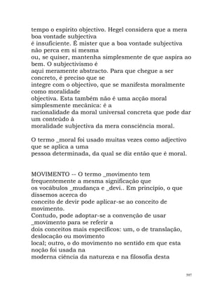 tempo o espírito objectivo. Hegel considera que a mera
boa vontade subjectiva
é insuficiente. É mister que a boa vontade subjectiva
não perca em si mesma
ou, se quiser, mantenha simplesmente de que aspira ao
bem. O subjectivismo é
aqui meramente abstracto. Para que chegue a ser
concreto, é preciso que se
integre com o objectivo, que se manifesta moralmente
como moralidade
objectiva. Esta também não é uma acção moral
simplesmente mecânica: é a
racionalidade da moral universal concreta que pode dar
um conteúdo à
moralidade subjectiva da mera consciência moral.
O termo _moral foi usado muitas vezes como adjectivo
que se aplica a uma
pessoa determinada, da qual se diz então que é moral.
MOVIMENTO -- O termo _movimento tem
frequentemente a mesma significação que
os vocábulos _mudança e _devi.. Em princípio, o que
dissemos acerca do
conceito de devir pode aplicar-se ao conceito de
movimento.
Contudo, pode adoptar-se a convenção de usar
_movimento para se referir a
dois conceitos mais específicos: um, o de translação,
deslocação ou movimento
local; outro, o do movimento no sentido em que esta
noção foi usada na
moderna ciência da natureza e na filosofia desta
597
 