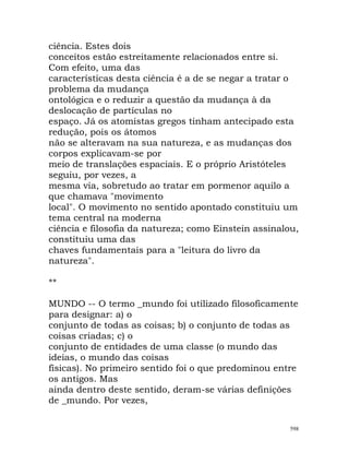 ciência. Estes dois
conceitos estão estreitamente relacionados entre si.
Com efeito, uma das
características desta ciência é a de se negar a tratar o
problema da mudança
ontológica e o reduzir a questão da mudança à da
deslocação de partículas no
espaço. Já os atomistas gregos tinham antecipado esta
redução, pois os átomos
não se alteravam na sua natureza, e as mudanças dos
corpos explicavam-se por
meio de translações espaciais. E o próprio Aristóteles
seguiu, por vezes, a
mesma via, sobretudo ao tratar em pormenor aquilo a
que chamava "movimento
local". O movimento no sentido apontado constituiu um
tema central na moderna
ciência e filosofia da natureza; como Einstein assinalou,
constituiu uma das
chaves fundamentais para a "leitura do livro da
natureza".
**
MUNDO -- O termo _mundo foi utilizado filosoficamente
para designar: a) o
conjunto de todas as coisas; b) o conjunto de todas as
coisas criadas; c) o
conjunto de entidades de uma classe (o mundo das
ideias, o mundo das coisas
físicas). No primeiro sentido foi o que predominou entre
os antigos. Mas
ainda dentro deste sentido, deram-se várias definições
de _mundo. Por vezes,
598
 