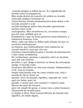 _mundo designa a ordem do ser. É o significado de
mundo entre os pitagóricos:
Mas ainda dentro do conceito de ordem ou mundo
ordenado, podem encontrar-se
várias formas. Foram predominantes duas delas: a do
mundo sensível e a do
mundo inteligível. Estes dois mundos apresentam
muitas vezes como
contrapostos. Mas reconheceu-se, ao mesmo tempo,
que há uma unidade que os
fundamenta e que os torna possíveis como distintos, a
existência humana. Com
efeito, cada um deles se define pela relação em que se
encontra relativamente
ao homem, que habitualmente está submerso no
mundo sensível, mas que vive em
contínua transcendência para o mundo do pensamento
e das coisas verdadeiras.
No cristianismo, persiste a oposição entre os mundos,
mas sob um carácter
peculiar, a que chega a destruir as bases da concepção
antiga. O mundo como
tal parece identificar-se com este mundo. Independente
a ele, mas ao mesmo
tempo relacionado com ele como criação sua, está o
mundo de Deus. Estar no
mundo, viver no mundo, significa, segundo ele, viver
aqui em baixo, quer no
pecado, e nesse caso este mundo é o objecto mais
directo do amor do homem,
quer em estado de graça, e nesse caso a alma humana
transcende do mundo para
se dirigir a Deus. Esta transcendência do mundo não
significa, de modo algum,
599
 