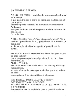 @A PRIORI (V. A PRIORI).
A QUO-- AD QUEM -- Ao falar do movimento local, usa-
se a locução
a quo para indicar o ponto de arranque e a locução ad
quem para
indicar o ponto terminal do movimento de um móbil.
Ambas as
locuções indicam também o ponto inicial e terminal ou
conclusão
do raciocínio.
A SE -- Significa "por si", "por si mesmo", "de si", "de si
mesmo" "procedente de si", "procedente de si mesmo", e
distingue-
se da locução ab alio que significa "procedente de
outro".
AB ABSURDO-- AB ABSURDIS -- Estas locuções usam-
se para indicar
que a proposição parte de algo absurdo ou de coisas
absurdas. AB
ALIO -- (V. A SE).
AB ESSE AB POSSE -- Na teoria das consequências (v.
modais) usou-
se uma série de locuções por meio das quais se indica
se uma
consequência é ou não válida. eis algumas:
@AB ESSE AD POSSE VALET (OU TENET)
CONSEQUENTIA (OU ILLATIO) E
TAMBÉM AB ILLA DE INESSE VALET (OU TENET) ILLA
DE POSSIBILI --
Pode concluir-se da realidade para a possibilidade isto
6
 