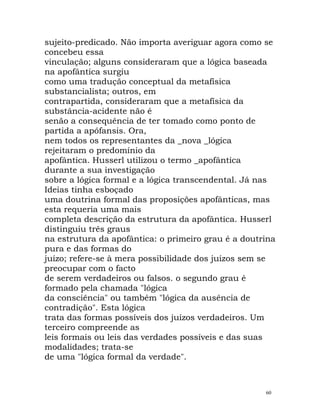 sujeito-predicado. Não importa averiguar agora como se
concebeu essa
vinculação; alguns consideraram que a lógica baseada
na apofântica surgiu
como uma tradução conceptual da metafísica
substancialista; outros, em
contrapartida, consideraram que a metafísica da
substância-acidente não é
senão a consequência de ter tomado como ponto de
partida a apófansis. Ora,
nem todos os representantes da _nova _lógica
rejeitaram o predomínio da
apofântica. Husserl utilizou o termo _apofântica
durante a sua investigação
sobre a lógica formal e a lógica transcendental. Já nas
Ideias tinha esboçado
uma doutrina formal das proposições apofânticas, mas
esta requeria uma mais
completa descrição da estrutura da apofântica. Husserl
distinguiu três graus
na estrutura da apofântica: o primeiro grau é a doutrina
pura e das formas do
juízo; refere-se à mera possibilidade dos juízos sem se
preocupar com o facto
de serem verdadeiros ou falsos. o segundo grau é
formado pela chamada "lógica
da consciência" ou também "lógica da ausência de
contradição". Esta lógica
trata das formas possíveis dos juízos verdadeiros. Um
terceiro compreende as
leis formais ou leis das verdades possíveis e das suas
modalidades; trata-se
de uma "lógica formal da verdade".
60
 