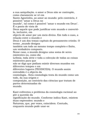 a sua aniquilação. o amor a Deus não se contrapõe,
como claramente se vê em
Santo Agostinho, ao amor ao mundo: pelo contrário, é
possível "amar a Deus no
mundo", tal como é possível "amar o mundo em Deus".
É o ponto de vista de
Deus aquele que pode justificar este mundo e convertê-
lo, inclusive, em
objecto de amor por um meio divino. Em todo o caso, a
relação entre o mundo e
Deus é um dos temas capitais do pensamento cristão. O
termo _mundo designa
também um todo ao mesmo tempo completo e finito,
um verdadeiro composto.
Nesse caso, o mundo designa uma soma de seres
existentes ou, como diz
Leibniz, toda série e toda a colecção de todas as coisas
existentes para que
não se diga que podiam existir diversos mundos em
diferentes tempos e em
diferentes lugares (TEODICEIA). O mundo assim
entendido é o objecto da
cosmologia.. Esta cosmologia trata do mundo como um
todo, da sua origem e
composição, ao contrário das ciências que tratam de
partes determinadas do
mundo.
Kant enfrentou o problema da cosmologia racional ao
pôr a questão da
significação do mundo. Conforme indica Kant, existem
duas expressões: mundo e
Natureza, que, por vezes, coincidem. Contudo,
enquanto mundo pode usar-se
600
 