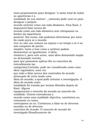 mais propriamente para designar "a soma total de todas
as aparências e a
totalidade da sua síntese", _natureza pode usar-se para
designar o próprio
mundo anterior como um todo dinâmico. Para Kant, é
impossível falar acerca do
mundo como um todo dinâmico sem ultrapassar os
limites da experiência
possível. Em suma, não podemos determinar por meio
da razão pura se o mundo
teve ou não um começo no espaço e no tempo e se é ou
não composto de partes
simples: tanto a tese como a antítese podem
demonstrar-se igualmente. A ideia
cósmica é, para este autor, uma ideia demasiado ampla
ou demasiado restrita
para que possamos aplicar-lhe os conceitos do
entendimento (as
categorias).Contudo, pode ser considerada como uma
ideia reguladora, uma vez
que todo o falar acerca dos conteúdos do mundo
pressupõe de certo modo uma
ideia do mundo, a qual pode orientar a investigação. A
ideia do mundo como
totalidade foi tratada por muitos filósofos depois de
Kant. Alguns
equipararam o conceito do mundo ao conceito da
realidade. Outros entenderam o
mundo como uma realidade objectiva, correlativa ou,
consoante os casos,
contraposta ao eu. Continuou a falar-se de diversos
mundos ou de diversos
conceitos de mundo. O conceito de mundo foi
investigado filosoficamente de
601
 