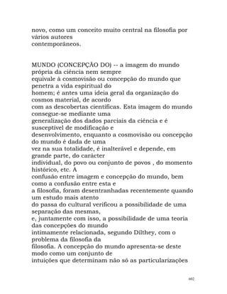 novo, como um conceito muito central na filosofia por
vários autores
contemporâneos.
MUNDO (CONCEPÇÃO DO) -- a imagem do mundo
própria da ciência nem sempre
equivale à cosmovisão ou concepção do mundo que
penetra a vida espiritual do
homem; é antes uma ideia geral da organização do
cosmos material, de acordo
com as descobertas científicas. Esta imagem do mundo
consegue-se mediante uma
generalização dos dados parciais da ciência e é
susceptível de modificação e
desenvolvimento, enquanto a cosmovisão ou concepção
do mundo é dada de uma
vez na sua totalidade, é inalterável e depende, em
grande parte, do carácter
individual, do povo ou conjunto de povos , do momento
histórico, etc. A
confusão entre imagem e concepção do mundo, bem
como a confusão entre esta e
a filosofia, foram desentranhadas recentemente quando
um estudo mais atento
do passa do cultural verificou a possibilidade de uma
separação das mesmas,
e, juntamente com isso, a possibilidade de uma teoria
das concepções do mundo
intimamente relacionada, segundo Dilthey, com o
problema da filosofia da
filosofia. A concepção do mundo apresenta-se deste
modo como um conjunto de
intuições que determinam não só as particularizações
602
 