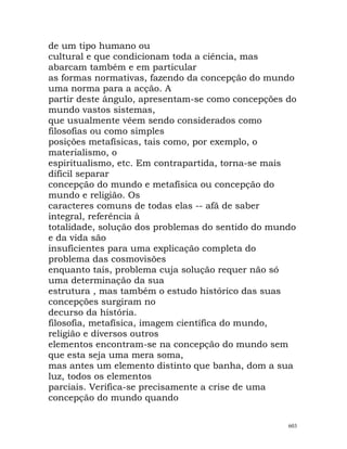 de um tipo humano ou
cultural e que condicionam toda a ciência, mas
abarcam também e em particular
as formas normativas, fazendo da concepção do mundo
uma norma para a acção. A
partir deste ângulo, apresentam-se como concepções do
mundo vastos sistemas,
que usualmente vêem sendo considerados como
filosofias ou como simples
posições metafísicas, tais como, por exemplo, o
materialismo, o
espiritualismo, etc. Em contrapartida, torna-se mais
difícil separar
concepção do mundo e metafísica ou concepção do
mundo e religião. Os
caracteres comuns de todas elas -- afã de saber
integral, referência à
totalidade, solução dos problemas do sentido do mundo
e da vida são
insuficientes para uma explicação completa do
problema das cosmovisões
enquanto tais, problema cuja solução requer não só
uma determinação da sua
estrutura , mas também o estudo histórico das suas
concepções surgiram no
decurso da história.
filosofia, metafísica, imagem científica do mundo,
religião e diversos outros
elementos encontram-se na concepção do mundo sem
que esta seja uma mera soma,
mas antes um elemento distinto que banha, dom a sua
luz, todos os elementos
parciais. Verifica-se precisamente a crise de uma
concepção do mundo quando
603
 