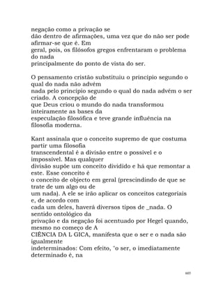 negação como a privação se
dão dentro de afirmações, uma vez que do não ser pode
afirmar-se que é. Em
geral, pois, os filósofos gregos enfrentaram o problema
do nada
principalmente do ponto de vista do ser.
O pensamento cristão substituiu o princípio segundo o
qual do nada não advém
nada pelo princípio segundo o qual do nada advém o ser
criado. A concepção de
que Deus criou o mundo do nada transformou
inteiramente as bases da
especulação filosófica e teve grande influência na
filosofia moderna.
Kant assinala que o conceito supremo de que costuma
partir uma filosofia
transcendental é a divisão entre o possível e o
impossível. Mas qualquer
divisão supõe um conceito dividido e há que remontar a
este. Esse conceito é
o conceito de objecto em geral (prescindindo de que se
trate de um algo ou de
um nada). A ele se irão aplicar os conceitos categoriais
e, de acordo com
cada um deles, haverá diversos tipos de _nada. O
sentido ontológico da
privação e da negação foi acentuado por Hegel quando,
mesmo no começo de A
CIÊNCIA DA L GICA, manifesta que o ser e o nada são
igualmente
indeterminados: Com efeito, "o ser, o imediatamente
determinado é, na
605
 