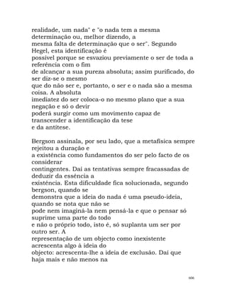 realidade, um nada" e "o nada tem a mesma
determinação ou, melhor dizendo, a
mesma falta de determinação que o ser". Segundo
Hegel, esta identificação é
possível porque se esvaziou previamente o ser de toda a
referência com o fim
de alcançar a sua pureza absoluta; assim purificado, do
ser diz-se o mesmo
que do não ser e, portanto, o ser e o nada são a mesma
coisa. A absoluta
imediatez do ser coloca-o no mesmo plano que a sua
negação e só o devir
poderá surgir como um movimento capaz de
transcender a identificação da tese
e da antítese.
Bergson assinala, por seu lado, que a metafísica sempre
rejeitou a duração e
a existência como fundamentos do ser pelo facto de os
considerar
contingentes. Daí as tentativas sempre fracassadas de
deduzir da essência a
existência. Esta dificuldade fica solucionada, segundo
bergson, quando se
demonstra que a ideia do nada é uma pseudo-ideia,
quando se nota que não se
pode nem imaginá-la nem pensá-la e que o pensar só
suprime uma parte do todo
e não o próprio todo, isto é, só suplanta um ser por
outro ser. A
representação de um objecto como inexistente
acrescenta algo à ideia do
objecto: acrescenta-lhe a ideia de exclusão. Daí que
haja mais e não menos na
606
 