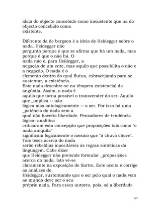 ideia do objecto concebido como inexistente que na do
objecto concebido como
existente.
Diferente da de bergson é a ideia de Heidegger sobre o
nada. Heidegger não
pergunta porque é que se afirma que há um nada, mas
porque é que o não há. O
nada não é, para Heidegger, a
negação de um ente, mas aquilo que possibilita o não e
a negação. O nada é o
elemento dentro do qual flutua, esbracejando para se
sustentar, a existência.
Este nada descobre-se na têmpera existencial da
angústia. Assim, o nada é
aquilo que torna possível o transcender do ser. Aquilo
que _implica -- não
lógica mas ontologicamente -- o ser. Por isso há uma
_patência do nada sem a
qual não haveria liberdade. Pensadores de tendência
lógica- analítica
criticaram esta concepção que proposições tais como "o
nada aniquila"
significam logicamente o mesmo que "a chuva chove".
Tais teses acerca do nada
serão rebeldias inaceitáveis às regras sintéticas da
linguagem. Cabe dizer
que Heidegger não pretende formular _proposições
acerca do nada. Isto vê-se
claramente na exposição de Sartre. Este aceita e corrige
as análises de
Heidegger, sustentando que o ser pelo qual o nada vem
ao mundo deve ser o seu
próprio nada. Para esses autores, pois, só a liberdade
607
 