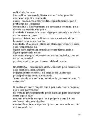 radical do homem
(entendida no caso de Sartre como _nada) permite
enunciar significativamente
essas _proposições. Sartre diz, explicitamente, que o
problema da liberdade
condiciona o aparecimento do problema do nada, pelo
menos na medida em que a
liberdade é entendida como algo que precede a essência
do homem e a torna
possível, isto é, na medida em que a essência do ser
humano está suspensa da
liberdade. O suposto íntimo de Heidegger e Sartre seria
o da "impotência da
lógica para enfrentar semelhante problema, pois a
lógica apareceria só no
momento em que houvesse um ser enunciador, que se
tornaria possível
precisamente, porque transcendido do nada.
NATUREZA -- trataremos deste conceito pelo menos em
dois sentidos, nem sempre
independentes entre si: no sentido de _natureza
principalmente como a chamada
"natureza de um ser" e no sentido de _natureza como "a
natureza".
O contraste entre "aquilo que é por natureza" e "aquilo
que é por convenção"
foi tratado principalmente pelos sofistas para distinguir
entre aquilo que
tem um modo de ser que lhe é próprio e que há que
conhecer tal como efectiva
e naturalmente é, e aquilo cujo ser, ou modo de ser, foi
determinado de
608
 