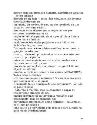acordo com um propósito humano. Também se discutiu
-- e tem vindo a
discutir-se até hoje -- se as _leis enquanto leis de uma
sociedade derivam de
um modo, ou modos, de ser, ou são resultado de um
pacto ou "contrato social".
Em todas estas discussões, a noção de "ser por
natureza" aproximava-se da
noção de "ter algo próprio de si e por si". Esta última
noção não é alheia ao
modo como Aristóteles propôs as suas influentes
definições de _natureza.
Distinguiu, com efeito, vários sentidos de natureza: a
geração daquilo que
cresce; o elemento primeiro donde emerge aquilo que
cresce; o princípio do
primeiro movimento imanente a cada um dos seres
naturais em virtude da sua
própria índole; o elemento primeiro de que é feito um
objecto ou do qual
provém; a realidade primeira das coisas (METAF SICA).
Todas estas definições
têm em comum que a natureza é "a essência dos seres
que possuem em si mesmos
e enquanto tais o princípio do seu movimento". Por isso
se pode chamar
_natureza à matéria, mas só enquanto é capaz de
receber esse princípio do seu
próprio movimento; ou também à mudança e ao
crescimento, mas só enquanto são
movimentos procedentes desse princípio. _natureza é,
pois, "um princípio e
uma causa de movimento e de repouso para a coisa na
qual reside imediatamente
609
 