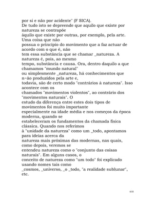 por si e não por acidente" (F SICA).
De tudo isto se depreende que aquilo que existe por
natureza se contrapõe
àquilo que existe por outras, por exemplo, pela arte.
Uma coisa que não
possua o princípio do movimento que a faz actuar de
acordo com o que é, não
tem essa substância que se chamar _natureza. A
natureza é, pois, ao mesmo
tempo, substância e causa. Ora, dentro daquilo a que
chamamos "mundo natural"
ou simplesmente _natureza, há conhecimentos que
n~ão produzidos pela arte e,
todavia, são de certo modo "contrários à natureza". Isso
acontece com os
chamados "movimentos violentos", ao contrário dos
"movimentos naturais". O
estudo da diferença entre estes dois tipos de
movimentos foi muito importante
especialmente na idade média e nos começos da época
moderna, quando se
estabeleceram os fundamentos da chamada física
clássica. Quando nos referimos
à "unidade da natureza" como um _todo, apontamos
para ideias acerca da
natureza mais próximas das modernas, nas quais,
como depois, veremos se
entendeu natureza como o "conjunto das coisas
naturais". Em alguns casos, o
conceito de natureza como "um todo" foi explicado
usando nomes tais como
_cosmos, _universo, _o _todo, "a realidade sublunar",
etc.
610
 