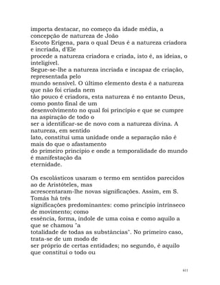importa destacar, no começo da idade média, a
concepção de natureza de João
Escoto Erígena, para o qual Deus é a natureza criadora
e incriada, d'Ele
procede a natureza criadora e criada, isto é, as ideias, o
inteligível.
Segue-se-lhe a natureza incriada e incapaz de criação,
representada pelo
mundo sensível. O último elemento desta é a natureza
que não foi criada nem
tão pouco é criadora, esta natureza é no entanto Deus,
como ponto final de um
desenvolvimento no qual foi princípio e que se cumpre
na aspiração de todo o
ser a identificar-se de novo com a natureza divina. A
natureza, em sentido
lato, constitui uma unidade onde a separação não é
mais do que o afastamento
do primeiro princípio e onde a temporalidade do mundo
é manifestação da
eternidade.
Os escolásticos usaram o termo em sentidos parecidos
ao de Aristóteles, mas
acrescentaram-lhe novas significações. Assim, em S.
Tomás há três
significações predominantes: como princípio intrínseco
de movimento; como
essência, forma, índole de uma coisa e como aquilo a
que se chamou "a
totalidade de todas as substâncias". No primeiro caso,
trata-se de um modo de
ser próprio de certas entidades; no segundo, é aquilo
que constitui o todo ou
611
 