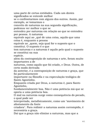 uma parte de certas entidades. Cada um destes
significados se entende melhor
se o confrontarmos com alguns dos outros. Assim, por
exemplo, se tomarmos o
conceito de natureza na sua segunda significação,
podemos ver melhor o que se
entendeu por natureza em relação ao que se entendeu
por pessoa. A natureza
equivale aqui ao _quê de uma coisa, aquilo que uma
coisa é, enquanto a pessoa
equivale ao _quem, seja qual for o suposto que o
constitui. O suposto é o que
tem natureza e a natureza é aquilo pelo qual o suposto
se constitui na sua
espécie.
alem da contraposição de natureza e arte, foram muito
importantes a de
natureza, como aquilo que foi criado, e Deus. Outra, de
certo modo derivada
da anterior, é a contraposição de natureza e graça, que
foi particularmente
importante na filosofia e na especulação teológica de
Santo Agostinho.
Enquanto criada por Deus, a natureza é, para Santo
Agostinho,
fundamentalmente boa. Não é uma potência má que se
oporia a uma potência boa.
O mal na natureza surge como consequência do pecado,
o qual pode ser
interpretado, metafisicamente, como um "movimento de
afastamento da fonte
criadora". Para redimir a natureza assim corrompida, é
necessária a graça.
Daí que a graça não elimine a natureza, mas que a
612
 