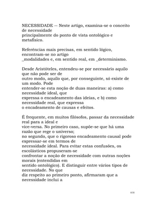 NECESSIDADE -- Neste artigo, examina-se o conceito
de necessidade
principalmente do ponto de vista ontológico e
metafísico.
Referências mais precisas, em sentido lógico,
encontram-se no artigo
_modalidades e, em sentido real, em _determinismo.
Desde Aristóteles, entendeu-se por necessário aquilo
que não pode ser de
outro modo, aquilo que, por conseguinte, só existe de
um modo. Pode
entender-se esta noção de duas maneiras: a) como
necessidade ideal, que
expressa o encadeamento das ideias, e b) como
necessidade real, que expressa
o encadeamento de causas e efeitos.
É frequente, em muitos filósofos, passar da necessidade
real para a ideal e
vice-versa. No primeiro caso, supõe-se que há uma
razão que rege o universo;
no segundo, que o rigoroso encadeamento causal pode
expressar-se em termos de
necessidade ideal. Para evitar estas confusões, os
escolásticos propuseram-se
confrontar a noção de necessidade com outras noções
morais (entendidas em
sentido ontológico). E distinguir entre vários tipos de
necessidade. No que
diz respeito ao primeiro ponto, afirmaram que a
necessidade inclui a
614
 