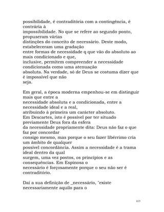 possibilidade, é contraditória com a contingência, é
contrária à
impossibilidade. No que se refere ao segundo ponto,
propuseram várias
distinções do conceito de necessário. Deste modo,
estabeleceram uma gradação
entre formas de necessidade q que vão do absoluto ao
mais condicionado e que,
inclusive, permitem compreender a necessidade
condicionada como uma atenuação
absoluta. Na verdade, só de Deus se costuma dizer que
é impossível que não
seja.
Em geral, a época moderna empenhou-se em distinguir
mais que entre a
necessidade absoluta e a condicionada, entre a
necessidade ideal e a real,
atribuindo à primeira um carácter absoluto.
Em Descartes, isto é possível por ter situado
previamente Deus fora da esfera
da necessidade propriamente dita: Deus não faz o que
faz por concordar
consigo mesmo, mas porque o seu fazer libérrimo cria
um âmbito de qualquer
possível concordância. Assim a necessidade é a trama
ideal dentro da qual
surgem, uma vez postos, os princípios e as
consequências. Em Espinosa o
necessário é forçosamente porque o seu não ser é
contraditório.
Daí a sua definição de _necessário, "existe
necessariamente aquilo para o
615
 