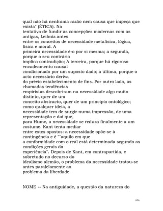 qual não há nenhuma razão nem causa que impeça que
exista" (ÉTICA). Na
tentativa de fundir as concepções modernas com as
antigas, Leibniz antes
entre os conceitos de necessidade metafísica, lógica,
física e moral. A
primeira necessidade é-o por si mesma; a segunda,
porque o seu contrário
implica contradição; A terceira, porque há rigoroso
encadeamento causal
condicionado por um suposto dado; a última, porque o
acto necessário deriva
do prévio estabelecimento de fins. Por outro lado, as
chamadas tendências
empiristas descobriram na necessidade algo muito
distinto, quer de um
conceito abstracto, quer de um princípio ontológico;
como qualquer ideia, a
necessidade tem de surgir numa impressão, de uma
representação e daí que,
para Hume, a necessidade se reduza finalmente a um
costume. Kant tenta mediar
entre estes opostos: a necessidade opõe-se à
contingência e é ""aquilo em que
a conformidade com o real está determinada segundo as
condições gerais da
experiência". Depois de Kant, em contrapartida, e
sobretudo no decurso do
idealismo alemão, o problema da necessidade tratou-se
antes paralelamente ao
problema da liberdade.
NOME -- Na antiguidade, a questão da natureza do
616
 