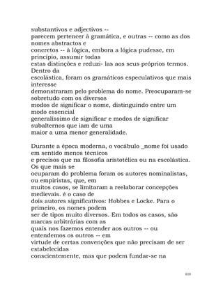 substantivos e adjectivos --
parecem pertencer à gramática, e outras -- como as dos
nomes abstractos e
concretos -- à lógica, embora a lógica pudesse, em
princípio, assumir todas
estas distinções e reduzi- las aos seus próprios termos.
Dentro da
escolástica, foram os gramáticos especulativos que mais
interesse
demonstraram pelo problema do nome. Preocuparam-se
sobretudo com os diversos
modos de significar o nome, distinguindo entre um
modo essencial
generalíssimo de significar e modos de significar
subalternos que iam de uma
maior a uma menor generalidade.
Durante a época moderna, o vocábulo _nome foi usado
em sentido menos técnicos
e precisos que na filosofia aristotélica ou na escolástica.
Os que mais se
ocuparam do problema foram os autores nominalistas,
ou empiristas, que, em
muitos casos, se limitaram a reelaborar concepções
medievais. é o caso de
dois autores significativos: Hobbes e Locke. Para o
primeiro, os nomes podem
ser de tipos muito diversos. Em todos os casos, são
marcas arbitrárias com as
quais nos fazemos entender aos outros -- ou
entendemos os outros -- em
virtude de certas convenções que não precisam de ser
estabelecidas
conscientemente, mas que podem fundar-se na
618
 