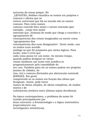 natureza da nossa psique. No
_LEVIATÃO, Hobbes classifica os nomes em próprios e
comuns e afirma que os
únicos universais que há no mundo são os nomes
comuns. Para estes nomes
comuns concede-lhes maior e menor extensão (por
exemplo, _corpo tem maior
extensão que _homem) de modo que chega a conceber o
agrupamento de
consequências das coisas imaginadas na mente como
"agrupamento das
consequências das suas designações". Deste modo, usa
os nomes num sentido
análogo ao que foi propostos por vários lógicos. Para
Locke, mão é certo que
cada coisa possa ter um nome. Ao mesmo tempo,
quando podem designar-se várias
coisas mediante um nome este justifica-se
pragmaticamente pela comodidade do
seu uso. Também para ele os nomes podem ser próprios
(nomes de cidades, de
rios, etc) e comuns (formados por abstracção nominal)
(ENSAIO). Em geral,
compreende-se os nomes em função das ideias que
designam. Assim, pode haver
nomes de ideias simples, de ideias completas, de modos
mistos e de
substâncias (embora estes últimos sejam duvidosos).
Na época contemporânea, o problema do nome foi
tratado principalmente por
duas correntes: a fenomenologia e a lógica matemática
(especialmente nas
investigações semânticas).
619
 