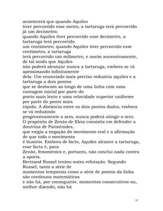 acontecerá que quando Aquiles
tiver percorrido esse metro, a tartaruga terá percorrido
já um decímetro;
quando Aquiles tiver percorrido esse decímetro, a
tartaruga terá percorrido
um centímetro; quando Aquiles tiver percorrido esse
centímetro, a tartaruga
terá percorrido um milímetro, e assim sucessivamente,
de tal modo que Aquiles
não poderá alcançar nunca a tartaruga, embora se vá
aproximando infinitamente
dela. Um enunciado mais preciso reduziria aquiles e a
tartaruga a dois pontos
que se deslocam ao longo de uma linha com uma
vantagem inicial por parte do
ponto mais lento e uma velocidade superior uniforme
por parte do ponto mais
rápido. A distância entre os dois pontos dados, embora
se vá reduzindo
progressivamente a zero, nunca poderá atingir o zero.
O propósito de Zenão de Eleia consistia em defender a
doutrina de Parménides,
que exigia a negação do movimento real e a afirmação
de que todo o movimento
é ilusório. Embora de facto, Aquiles alcance a tartaruga,
esse facto é, para
Zenão, fenoménico e, portanto, não conclui nada contra
a aporia.
Bertrand Russel tentou outra refutação. Segundo
Russel, tanto a série de
momentos temporais como a série de pontos da linha
são contínuos matemáticos
e não há, por conseguinte, momentos consecutivos ou,
melhor dizendo, não há
62
 