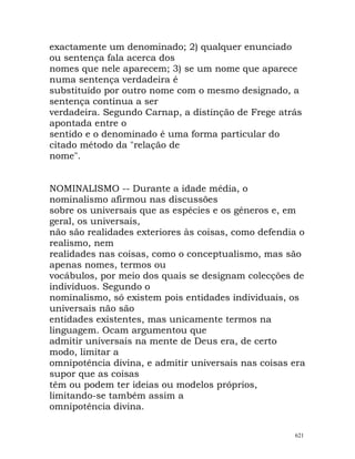 exactamente um denominado; 2) qualquer enunciado
ou sentença fala acerca dos
nomes que nele aparecem; 3) se um nome que aparece
numa sentença verdadeira é
substituído por outro nome com o mesmo designado, a
sentença continua a ser
verdadeira. Segundo Carnap, a distinção de Frege atrás
apontada entre o
sentido e o denominado é uma forma particular do
citado método da "relação de
nome".
NOMINALISMO -- Durante a idade média, o
nominalismo afirmou nas discussões
sobre os universais que as espécies e os géneros e, em
geral, os universais,
não são realidades exteriores às coisas, como defendia o
realismo, nem
realidades nas coisas, como o conceptualismo, mas são
apenas nomes, termos ou
vocábulos, por meio dos quais se designam colecções de
indivíduos. Segundo o
nominalismo, só existem pois entidades individuais, os
universais não são
entidades existentes, mas unicamente termos na
linguagem. Ocam argumentou que
admitir universais na mente de Deus era, de certo
modo, limitar a
omnipotência divina, e admitir universais nas coisas era
supor que as coisas
têm ou podem ter ideias ou modelos próprios,
limitando-se também assim a
omnipotência divina.
621
 