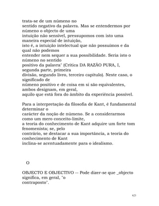 trata-se de um númeno no
sentido negativo da palavra. Mas se entendermos por
númeno o objecto de uma
intuição não sensível, pressupomos com isto uma
maneira especial de intuição,
isto é, a intuição intelectual que não possuímos e da
qual não podemos
entender nem sequer a sua possibilidade. Seria isto o
númeno no sentido
positivo da palavra" (Crítica DA RAZÃO PURA, I,
segunda parte, primeira
divisão, segundo livro, terceiro capítulo). Neste caso, o
significado de
númeno positivo e de coisa em si são equivalentes,
ambos designam, em geral,
aquilo que está fora do âmbito da experiência possível.
Para a interpretação da filosofia de Kant, é fundamental
determinar o
carácter da noção de númeno. Se a considerarmos
como um mero conceito-limite,
a teoria do conhecimento de Kant adquire um forte tom
fenomenista; se, pelo
contrário, se destacar a sua importância, a teoria do
conhecimento de Kant
inclina-se acentuadamente para o idealismo.
O
OBJECTO E OBJECTIVO -- Pode dizer-se que _objecto
significa, em geral, "o
contraposto".
623
 